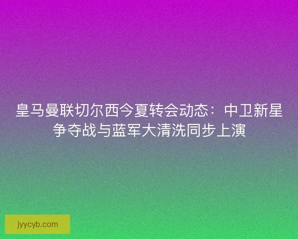 皇马曼联切尔西今夏转会动态：中卫新星争夺战与蓝军大清洗同步上演