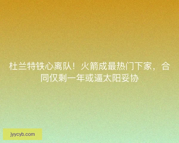 杜兰特铁心离队！火箭成最热门下家，合同仅剩一年或逼太阳妥协