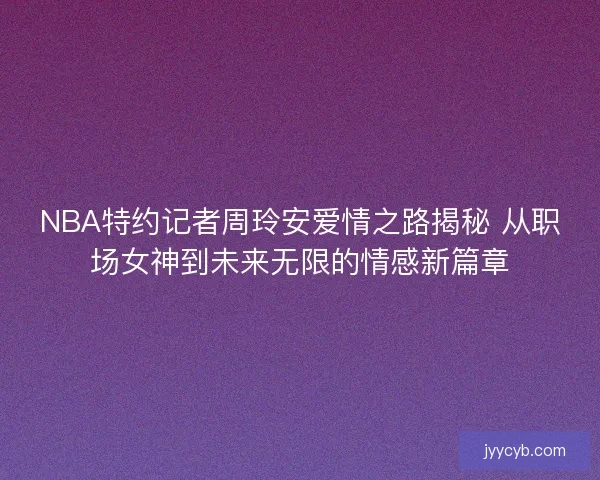 NBA特约记者周玲安爱情之路揭秘 从职场女神到未来无限的情感新篇章