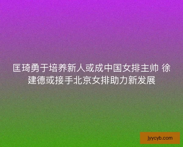 匡琦勇于培养新人或成中国女排主帅 徐建德或接手北京女排助力新发展