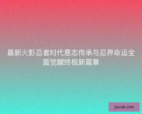 最新火影忍者时代意志传承与忍界命运全面觉醒终极新篇章
