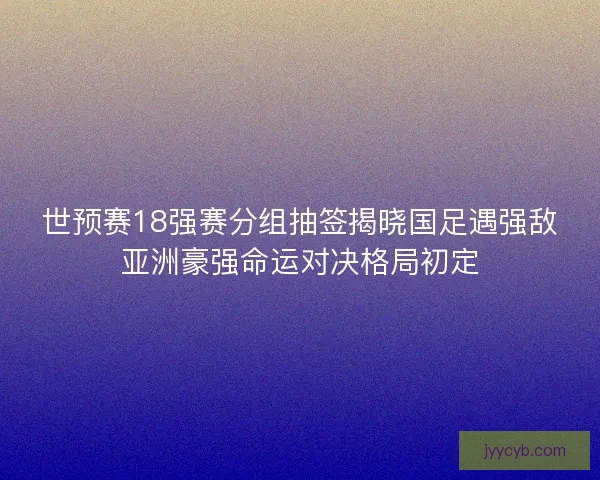 世预赛18强赛分组抽签揭晓国足遇强敌亚洲豪强命运对决格局初定