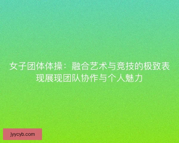 女子团体体操：融合艺术与竞技的极致表现展现团队协作与个人魅力