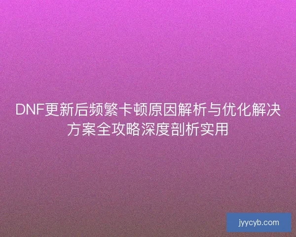 DNF更新后频繁卡顿原因解析与优化解决方案全攻略深度剖析实用