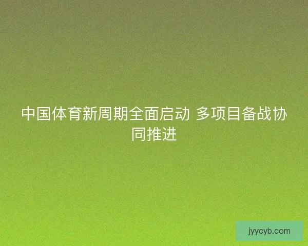 中国体育新周期全面启动 多项目备战协同推进