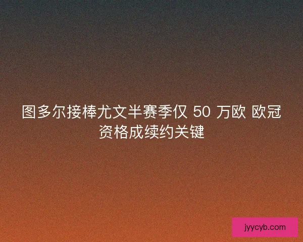 图多尔接棒尤文半赛季仅 50 万欧 欧冠资格成续约关键