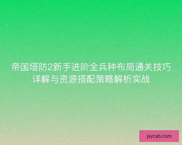帝国塔防2新手进阶全兵种布局通关技巧详解与资源搭配策略解析实战
