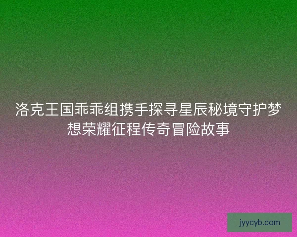 洛克王国乖乖组携手探寻星辰秘境守护梦想荣耀征程传奇冒险故事