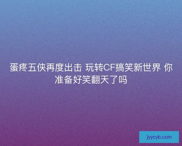 蛋疼五侠再度出击 玩转CF搞笑新世界 你准备好笑翻天了吗