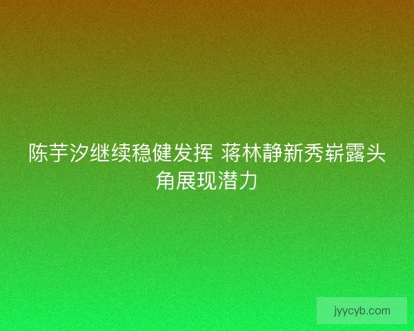 陈芋汐继续稳健发挥 蒋林静新秀崭露头角展现潜力