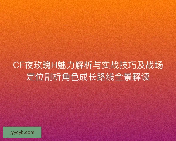 CF夜玫瑰H魅力解析与实战技巧及战场定位剖析角色成长路线全景解读