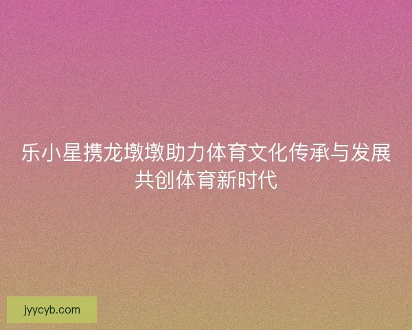 乐小星携龙墩墩助力体育文化传承与发展共创体育新时代