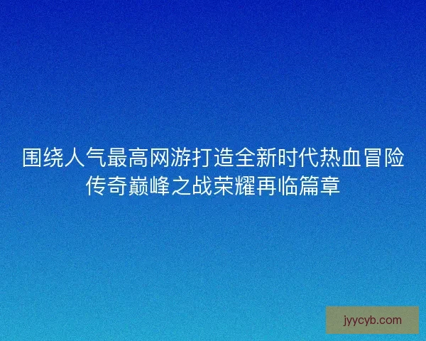 围绕人气最高网游打造全新时代热血冒险传奇巅峰之战荣耀再临篇章