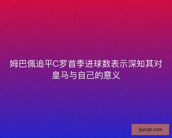 姆巴佩追平C罗首季进球数表示深知其对皇马与自己的意义