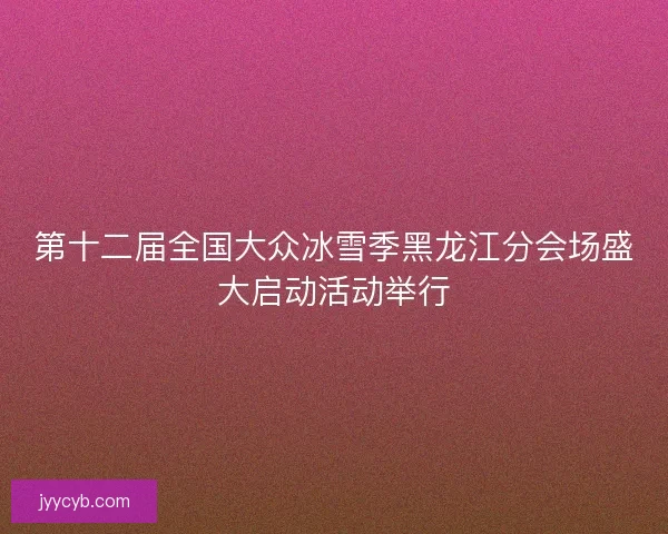 第十二届全国大众冰雪季黑龙江分会场盛大启动活动举行
