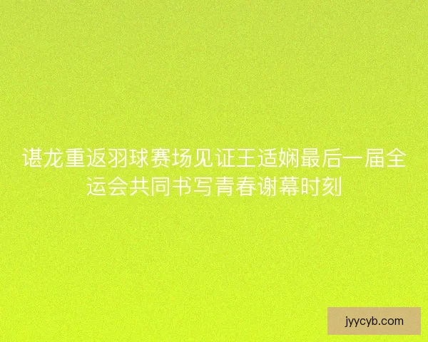谌龙重返羽球赛场见证王适娴最后一届全运会共同书写青春谢幕时刻