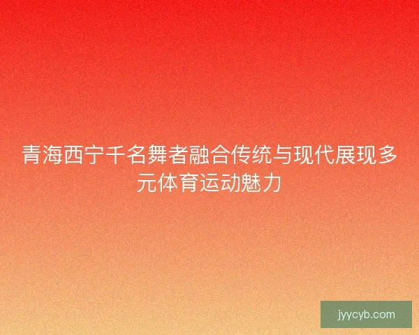 青海西宁千名舞者融合传统与现代展现多元体育运动魅力