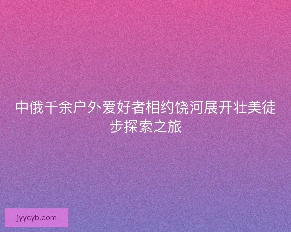 中俄千余户外爱好者相约饶河展开壮美徒步探索之旅