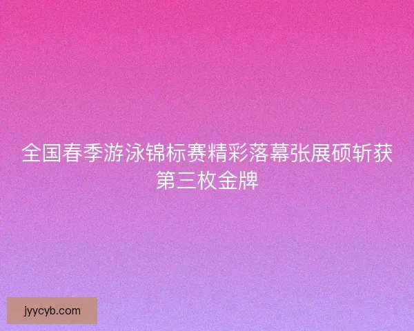 全国春季游泳锦标赛精彩落幕张展硕斩获第三枚金牌