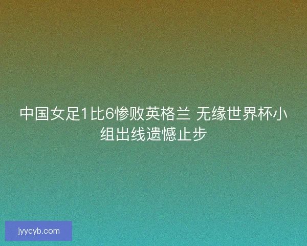 中国女足1比6惨败英格兰 无缘世界杯小组出线遗憾止步