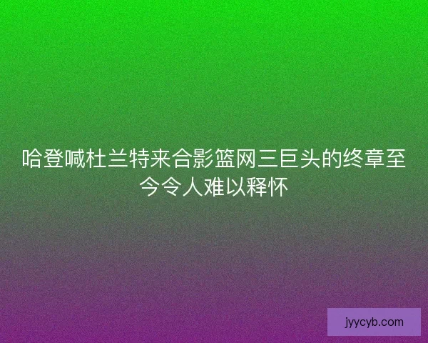 哈登喊杜兰特来合影篮网三巨头的终章至今令人难以释怀