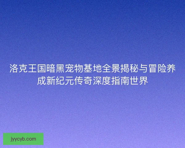 洛克王国暗黑宠物基地全景揭秘与冒险养成新纪元传奇深度指南世界