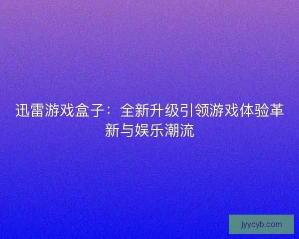 迅雷游戏盒子：全新升级引领游戏体验革新与娱乐潮流