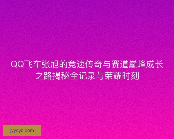 QQ飞车张旭的竞速传奇与赛道巅峰成长之路揭秘全记录与荣耀时刻