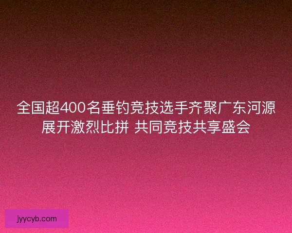 全国超400名垂钓竞技选手齐聚广东河源展开激烈比拼 共同竞技共享盛会
