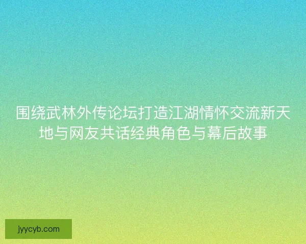 围绕武林外传论坛打造江湖情怀交流新天地与网友共话经典角色与幕后故事