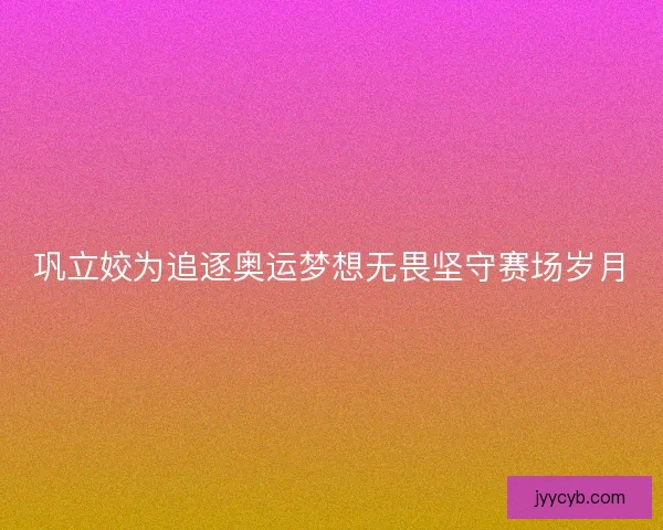 巩立姣为追逐奥运梦想无畏坚守赛场岁月