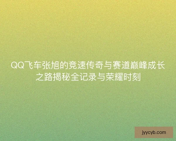 QQ飞车张旭的竞速传奇与赛道巅峰成长之路揭秘全记录与荣耀时刻