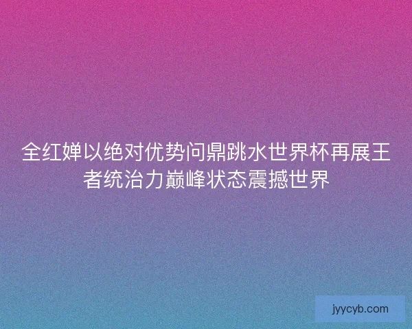 全红婵以绝对优势问鼎跳水世界杯再展王者统治力巅峰状态震撼世界