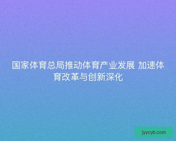 国家体育总局推动体育产业发展 加速体育改革与创新深化