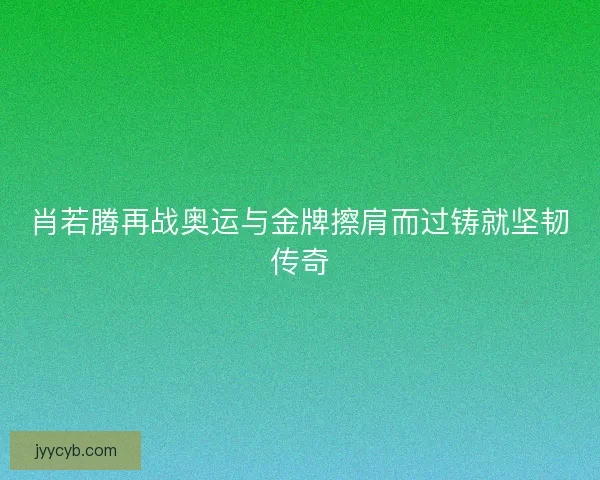 肖若腾再战奥运与金牌擦肩而过铸就坚韧传奇