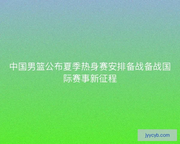 中国男篮公布夏季热身赛安排备战备战国际赛事新征程