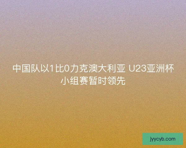 中国队以1比0力克澳大利亚 U23亚洲杯小组赛暂时领先 中国队以1比0力克澳大利亚 U23亚洲杯小组赛暂时领先