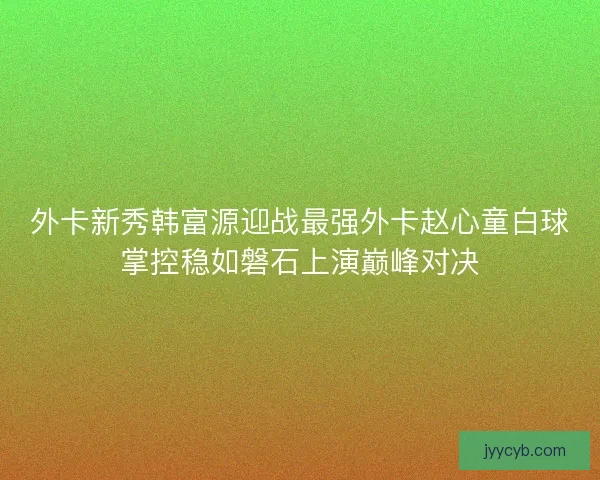 外卡新秀韩富源迎战最强外卡赵心童白球掌控稳如磐石上演巅峰对决