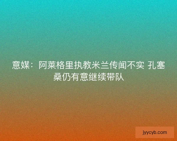 意媒：阿莱格里执教米兰传闻不实 孔塞桑仍有意继续带队