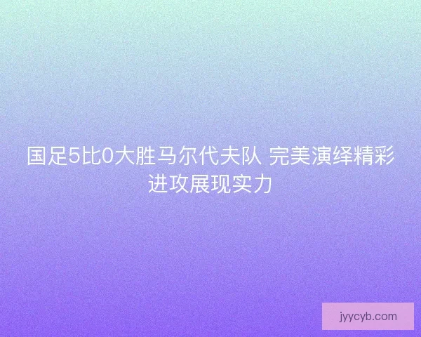 国足5比0大胜马尔代夫队 完美演绎精彩进攻展现实力
