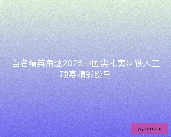 百名精英角逐2025中国尖扎黄河铁人三项赛精彩纷呈